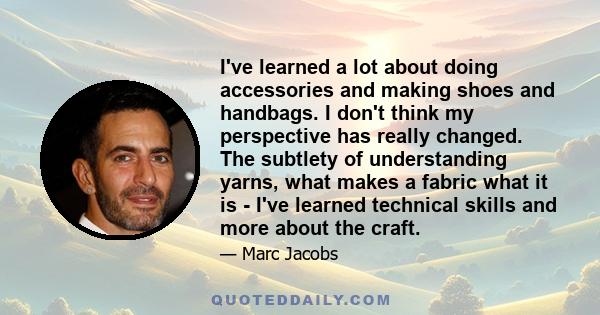 I've learned a lot about doing accessories and making shoes and handbags. I don't think my perspective has really changed. The subtlety of understanding yarns, what makes a fabric what it is - I've learned technical