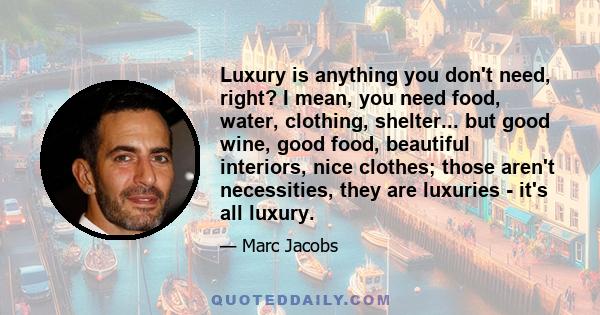 Luxury is anything you don't need, right? I mean, you need food, water, clothing, shelter... but good wine, good food, beautiful interiors, nice clothes; those aren't necessities, they are luxuries - it's all luxury.