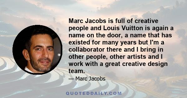 Marc Jacobs is full of creative people and Louis Vuitton is again a name on the door, a name that has existed for many years but I'm a collaborator there and I bring in other people, other artists and I work with a