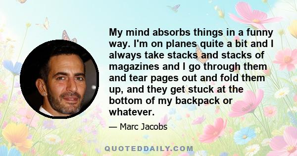 My mind absorbs things in a funny way. I'm on planes quite a bit and I always take stacks and stacks of magazines and I go through them and tear pages out and fold them up, and they get stuck at the bottom of my