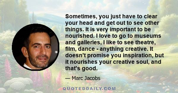 Sometimes, you just have to clear your head and get out to see other things. It is very important to be nourished. I love to go to museums and galleries, I like to see theatre, film, dance - anything creative. It