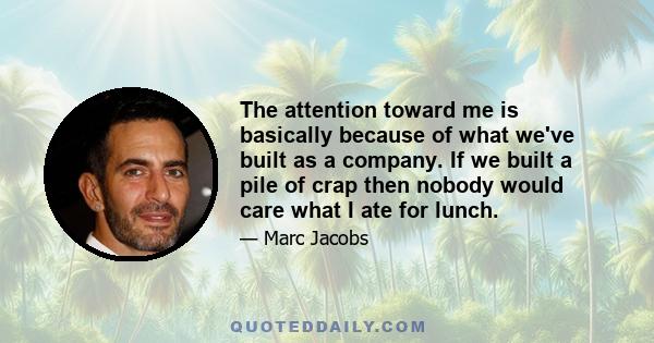 The attention toward me is basically because of what we've built as a company. If we built a pile of crap then nobody would care what I ate for lunch.