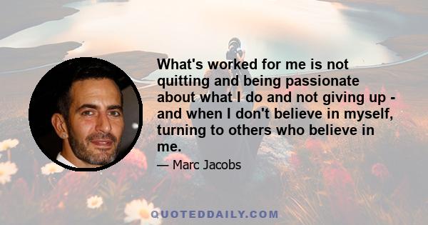 What's worked for me is not quitting and being passionate about what I do and not giving up - and when I don't believe in myself, turning to others who believe in me.