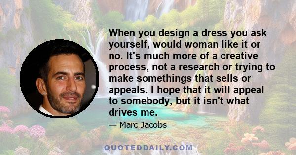 When you design a dress you ask yourself, would woman like it or no. It's much more of a creative process, not a research or trying to make somethings that sells or appeals. I hope that it will appeal to somebody, but