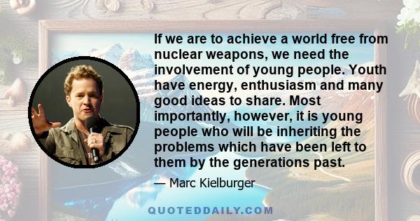 If we are to achieve a world free from nuclear weapons, we need the involvement of young people. Youth have energy, enthusiasm and many good ideas to share. Most importantly, however, it is young people who will be