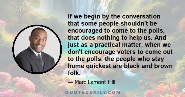 If we begin by the conversation that some people shouldn't be encouraged to come to the polls, that does nothing to help us. And just as a practical matter, when we don't encourage voters to come out to the polls, the