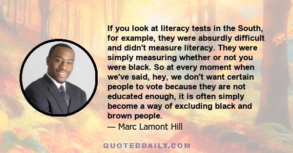 If you look at literacy tests in the South, for example, they were absurdly difficult and didn't measure literacy. They were simply measuring whether or not you were black. So at every moment when we've said, hey, we