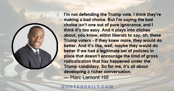 I'm not defending the Trump vote. I think they're making a bad choice. But I'm saying the bad choice isn't one out of pure ignorance, and I think it's too easy. And it plays into cliches about, you know, elitist