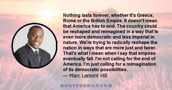 Nothing lasts forever, whether it's Greece, Rome or the British Empire. It doesn't mean that America has to end. The country could be reshaped and reimagined in a way that is even more democratic and less imperial in