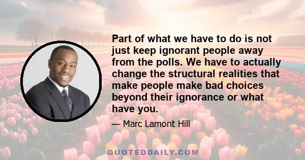 Part of what we have to do is not just keep ignorant people away from the polls. We have to actually change the structural realities that make people make bad choices beyond their ignorance or what have you.