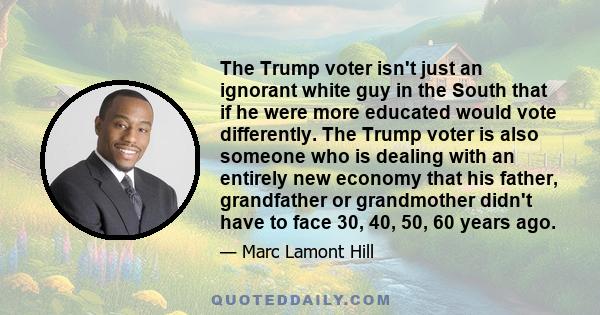 The Trump voter isn't just an ignorant white guy in the South that if he were more educated would vote differently. The Trump voter is also someone who is dealing with an entirely new economy that his father,