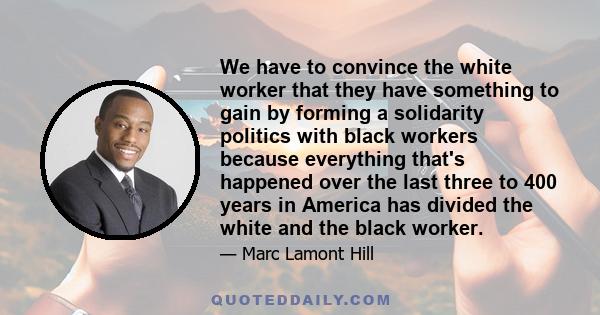 We have to convince the white worker that they have something to gain by forming a solidarity politics with black workers because everything that's happened over the last three to 400 years in America has divided the