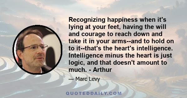 Recognizing happiness when it's lying at your feet, having the will and courage to reach down and take it in your arms--and to hold on to it--that's the heart's intelligence. Intelligence minus the heart is just logic,