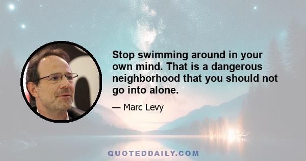 Stop swimming around in your own mind. That is a dangerous neighborhood that you should not go into alone.