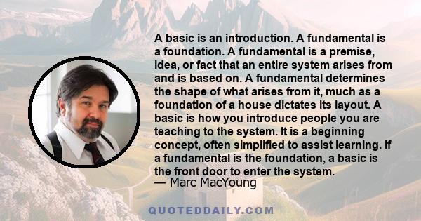 A basic is an introduction. A fundamental is a foundation. A fundamental is a premise, idea, or fact that an entire system arises from and is based on. A fundamental determines the shape of what arises from it, much as