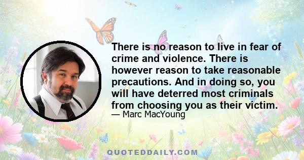 There is no reason to live in fear of crime and violence. There is however reason to take reasonable precautions. And in doing so, you will have deterred most criminals from choosing you as their victim.