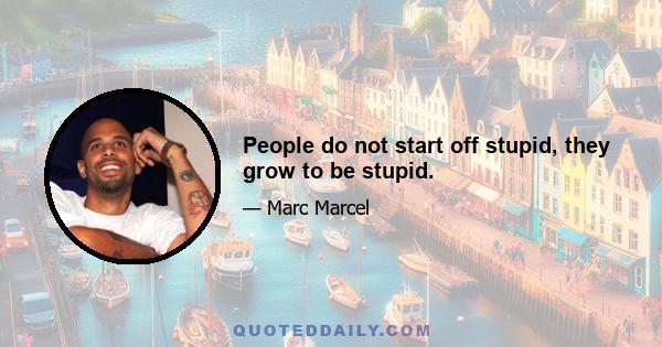 People do not start off stupid, they grow to be stupid.