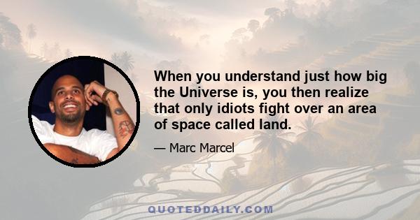 When you understand just how big the Universe is, you then realize that only idiots fight over an area of space called land.