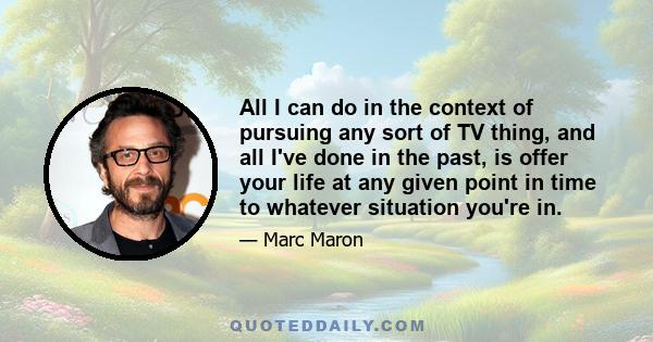 All I can do in the context of pursuing any sort of TV thing, and all I've done in the past, is offer your life at any given point in time to whatever situation you're in.