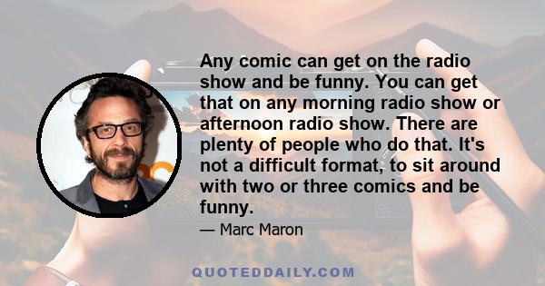 Any comic can get on the radio show and be funny. You can get that on any morning radio show or afternoon radio show. There are plenty of people who do that. It's not a difficult format, to sit around with two or three