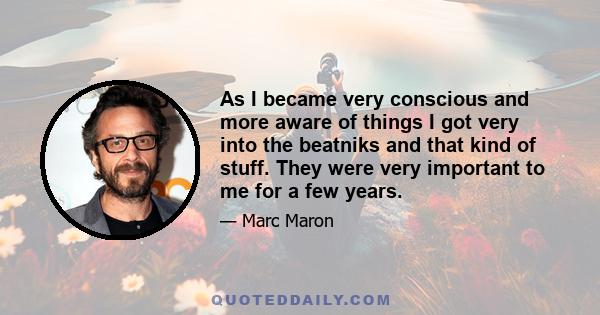 As I became very conscious and more aware of things I got very into the beatniks and that kind of stuff. They were very important to me for a few years.