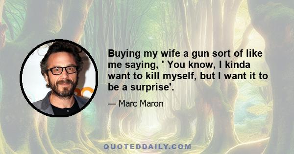 Buying my wife a gun sort of like me saying, ' You know, I kinda want to kill myself, but I want it to be a surprise'.