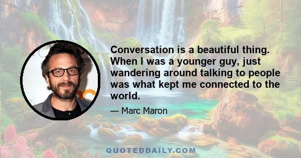 Conversation is a beautiful thing. When I was a younger guy, just wandering around talking to people was what kept me connected to the world.