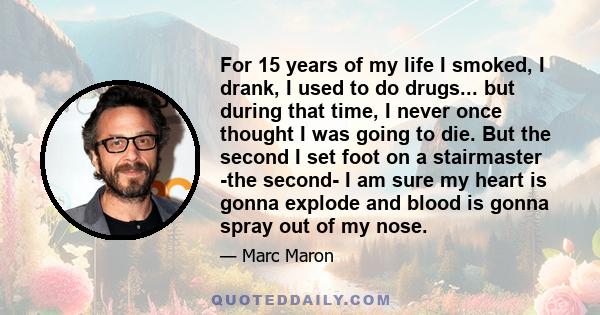 For 15 years of my life I smoked, I drank, I used to do drugs... but during that time, I never once thought I was going to die. But the second I set foot on a stairmaster -the second- I am sure my heart is gonna explode 