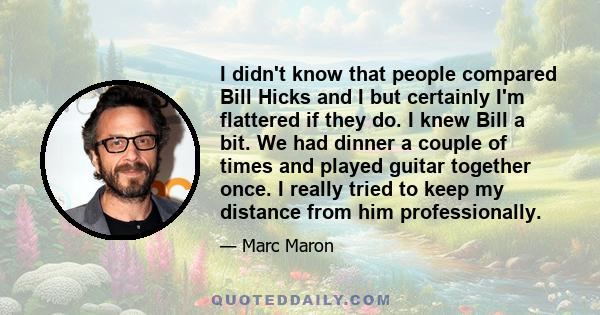 I didn't know that people compared Bill Hicks and I but certainly I'm flattered if they do. I knew Bill a bit. We had dinner a couple of times and played guitar together once. I really tried to keep my distance from him 