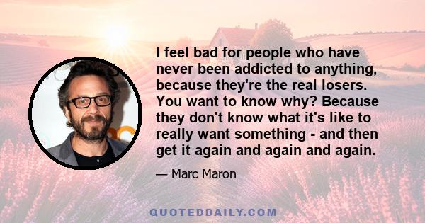 I feel bad for people who have never been addicted to anything, because they're the real losers. You want to know why? Because they don't know what it's like to really want something - and then get it again and again