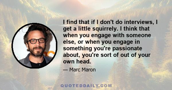 I find that if I don't do interviews, I get a little squirrely. I think that when you engage with someone else, or when you engage in something you're passionate about, you're sort of out of your own head.