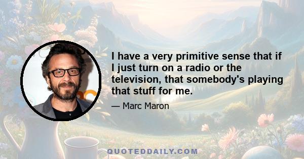 I have a very primitive sense that if I just turn on a radio or the television, that somebody's playing that stuff for me.