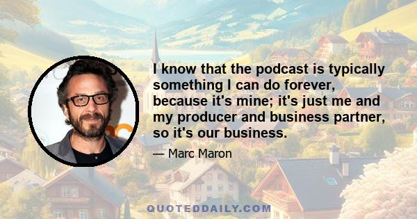 I know that the podcast is typically something I can do forever, because it's mine; it's just me and my producer and business partner, so it's our business.