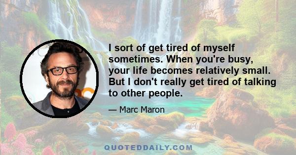 I sort of get tired of myself sometimes. When you're busy, your life becomes relatively small. But I don't really get tired of talking to other people.