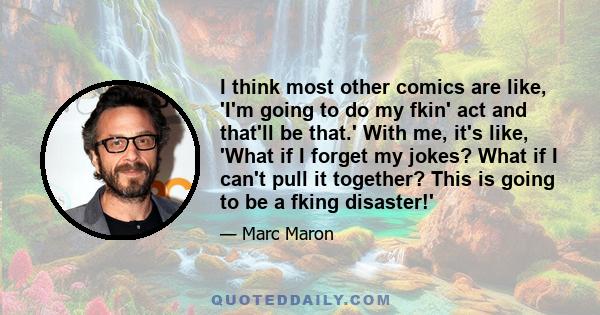 I think most other comics are like, 'I'm going to do my fkin' act and that'll be that.' With me, it's like, 'What if I forget my jokes? What if I can't pull it together? This is going to be a fking disaster!'