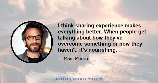 I think sharing experience makes everything better. When people get talking about how they've overcome something or how they haven't, it's nourishing.