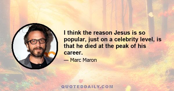 I think the reason Jesus is so popular, just on a celebrity level, is that he died at the peak of his career.