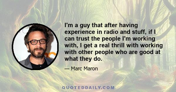 I'm a guy that after having experience in radio and stuff, if I can trust the people I'm working with, I get a real thrill with working with other people who are good at what they do.