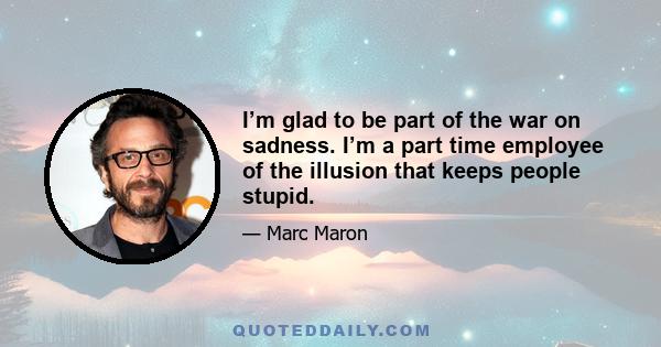 I’m glad to be part of the war on sadness. I’m a part time employee of the illusion that keeps people stupid.