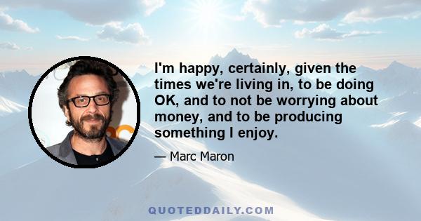 I'm happy, certainly, given the times we're living in, to be doing OK, and to not be worrying about money, and to be producing something I enjoy.