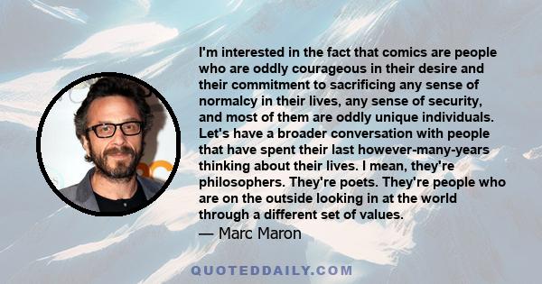 I'm interested in the fact that comics are people who are oddly courageous in their desire and their commitment to sacrificing any sense of normalcy in their lives, any sense of security, and most of them are oddly