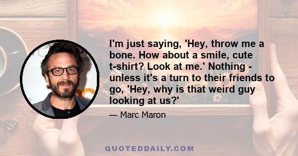 I'm just saying, 'Hey, throw me a bone. How about a smile, cute t-shirt? Look at me.' Nothing - unless it's a turn to their friends to go, 'Hey, why is that weird guy looking at us?'