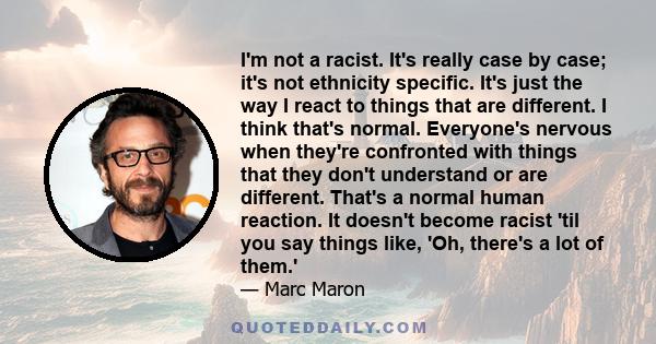 I'm not a racist. It's really case by case; it's not ethnicity specific. It's just the way I react to things that are different. I think that's normal. Everyone's nervous when they're confronted with things that they