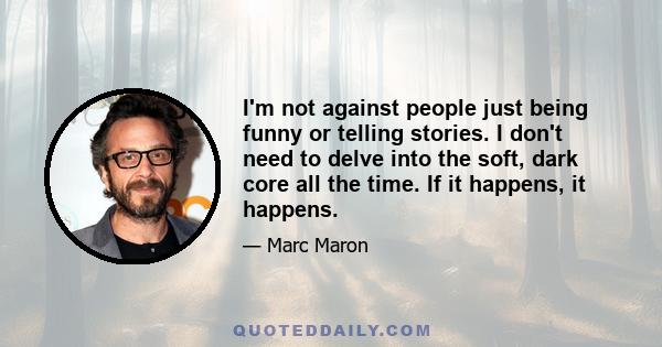 I'm not against people just being funny or telling stories. I don't need to delve into the soft, dark core all the time. If it happens, it happens.