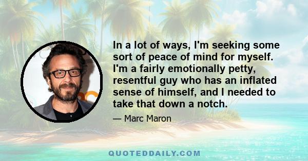 In a lot of ways, I'm seeking some sort of peace of mind for myself. I'm a fairly emotionally petty, resentful guy who has an inflated sense of himself, and I needed to take that down a notch.