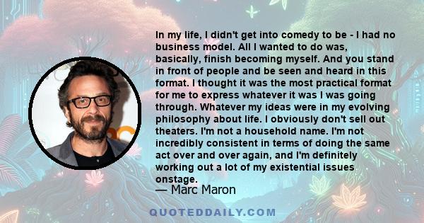 In my life, I didn't get into comedy to be - I had no business model. All I wanted to do was, basically, finish becoming myself. And you stand in front of people and be seen and heard in this format. I thought it was