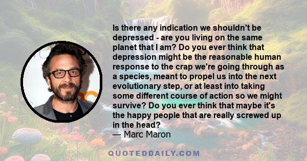 Is there any indication we shouldn't be depressed - are you living on the same planet that I am? Do you ever think that depression might be the reasonable human response to the crap we're going through as a species,