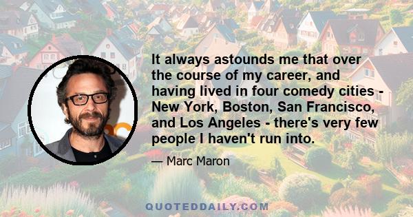 It always astounds me that over the course of my career, and having lived in four comedy cities - New York, Boston, San Francisco, and Los Angeles - there's very few people I haven't run into.