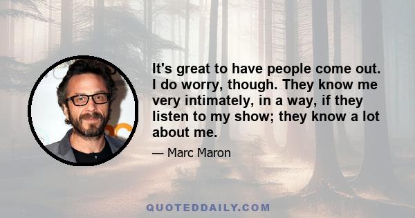 It's great to have people come out. I do worry, though. They know me very intimately, in a way, if they listen to my show; they know a lot about me.