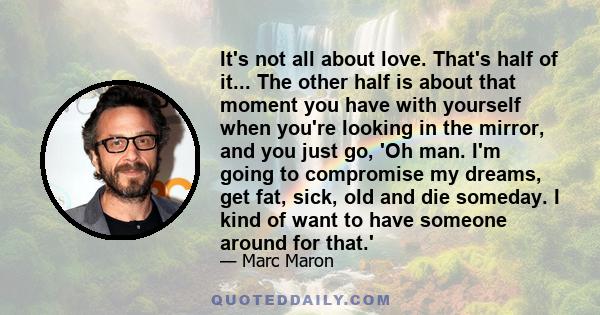 It's not all about love. That's half of it... The other half is about that moment you have with yourself when you're looking in the mirror, and you just go, 'Oh man. I'm going to compromise my dreams, get fat, sick, old 